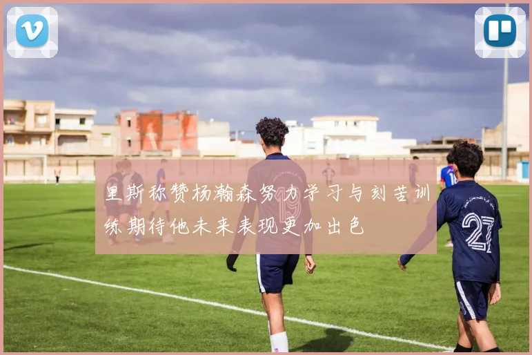 里斯称赞杨瀚森努力学习与刻苦训练期待他未来表现更加出色