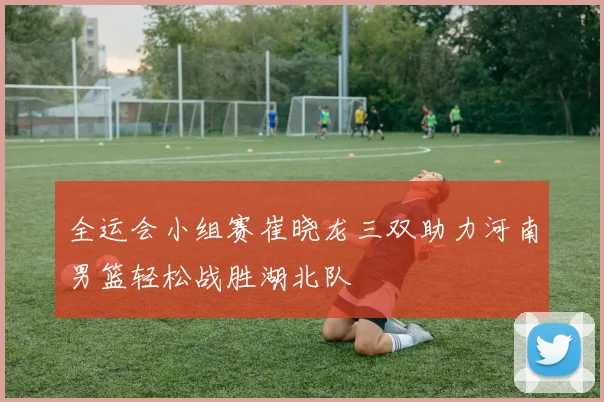 全运会小组赛崔晓龙三双助力河南男篮轻松战胜湖北队