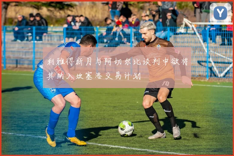 利雅得新月与阿切尔比谈判中欲将其纳入坎塞洛交易计划