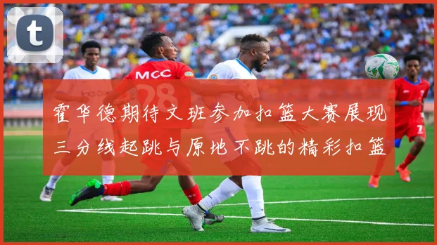 霍华德期待文班参加扣篮大赛展现三分线起跳与原地不跳的精彩扣篮技巧