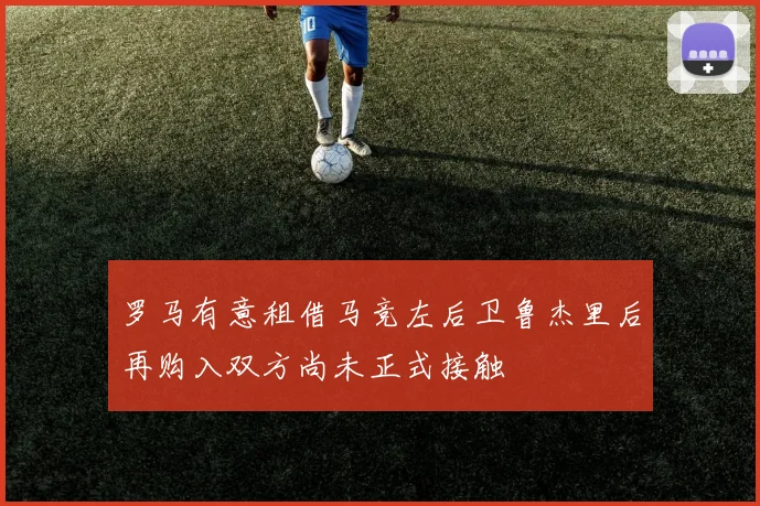 罗马有意租借马竞左后卫鲁杰里后再购入双方尚未正式接触
