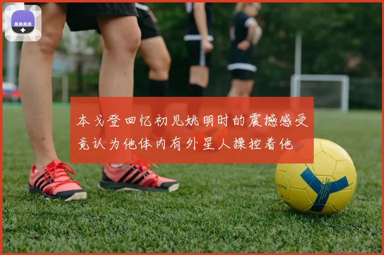 本戈登回忆初见姚明时的震撼感受竟认为他体内有外星人操控着他
