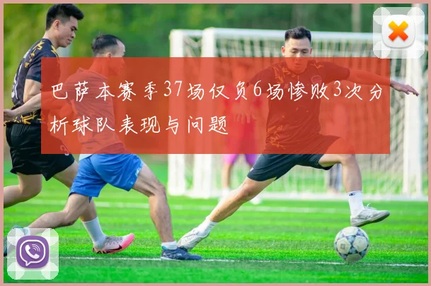 巴萨本赛季37场仅负6场惨败3次分析球队表现与问题