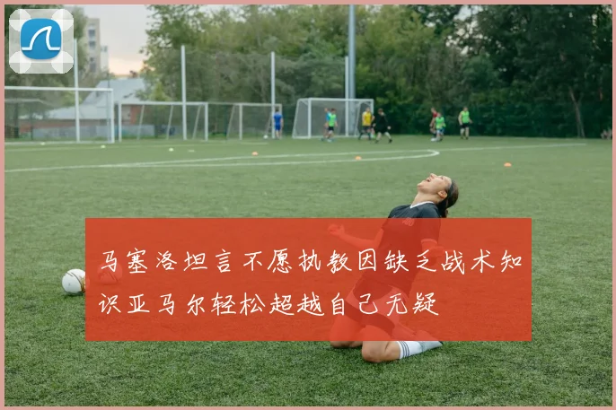 马塞洛坦言不愿执教因缺乏战术知识亚马尔轻松超越自己无疑