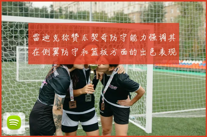 雷迪克称赞东契奇防守能力强调其在侧翼防守和篮板方面的出色表现