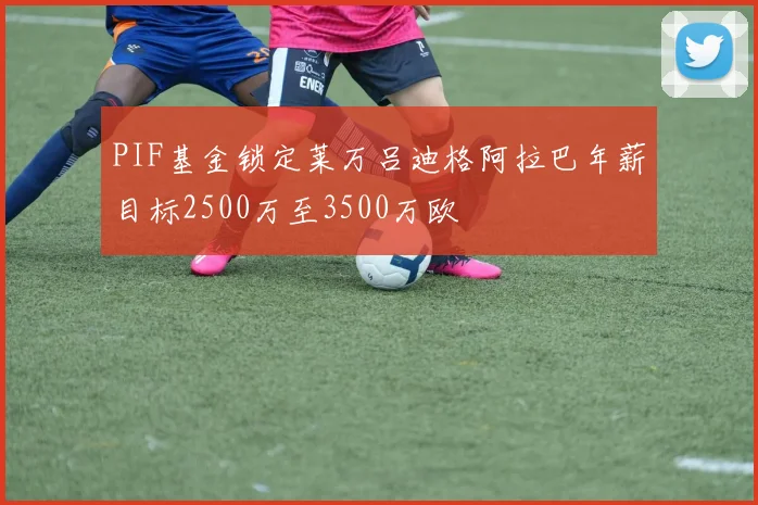 PIF基金锁定莱万吕迪格阿拉巴年薪目标2500万至3500万欧