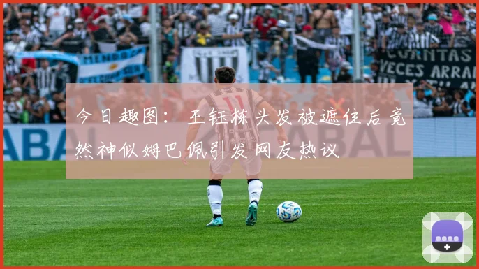 今日趣图：王钰栋头发被遮住后竟然神似姆巴佩引发网友热议