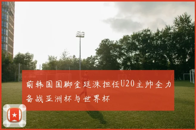 前韩国国脚金廷洙担任U20主帅全力备战亚洲杯与世界杯