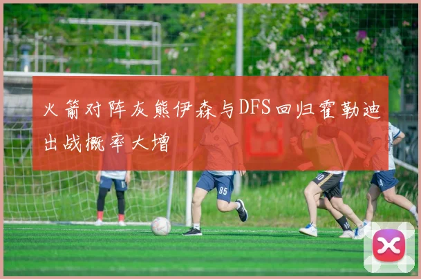火箭对阵灰熊伊森与DFS回归霍勒迪出战概率大增